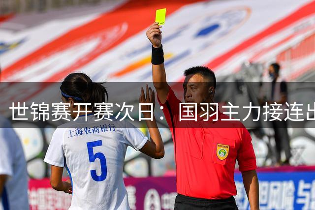 世锦赛开赛次日：国羽主力接连出局 双打全线告捷