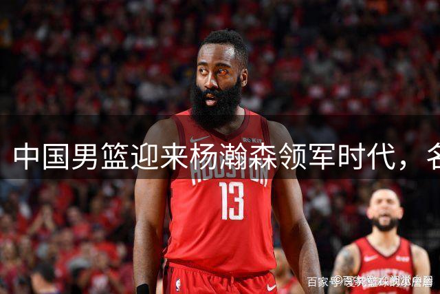 中国男篮迎来杨瀚森领军时代，名嘴盛赞其出色表现