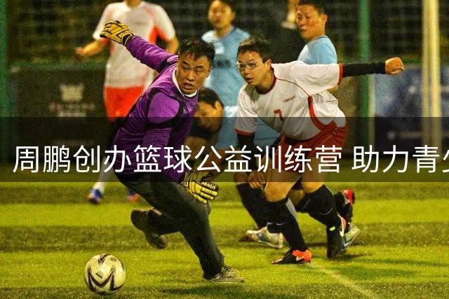 周鹏创办篮球公益训练营 助力青少年追逐篮球梦想