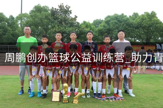 周鹏创办篮球公益训练营 助力青少年追逐篮球梦想