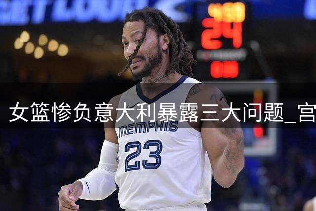 女篮惨负意大利暴露三大问题 宫鲁鸣临场应变遭质疑