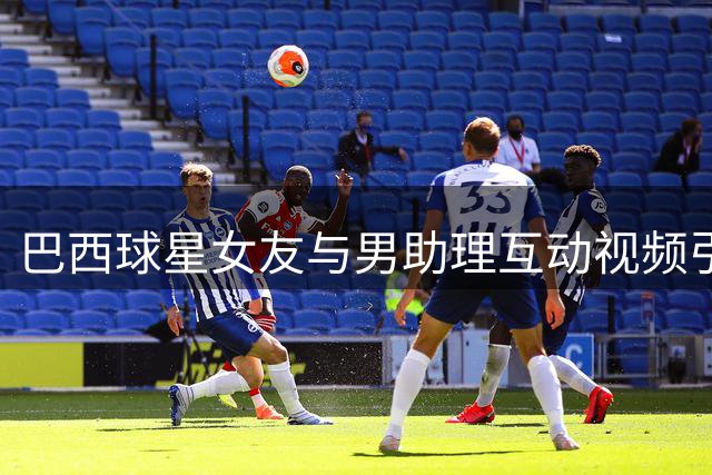 巴西球星女友与男助理互动视频引风波 当事人紧急删帖