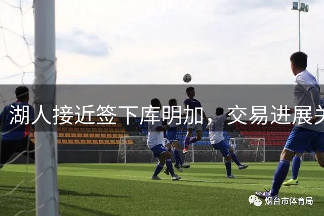 湖人接近签下库明加，交易进展关键在于老鹰配合