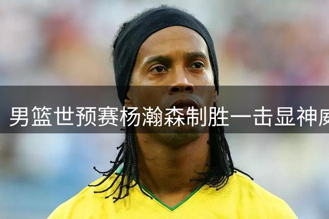 男篮世预赛杨瀚森制胜一击显神威 两将失误频出险些酿祸