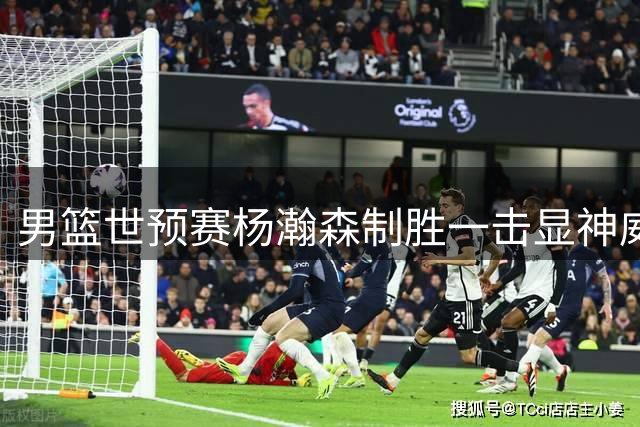 男篮世预赛杨瀚森制胜一击显神威 两将失误频出险些酿祸