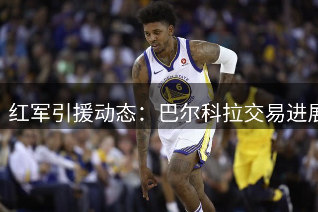 红军引援动态：巴尔科拉交易进展顺利 姆巴耶谈判陷入僵持