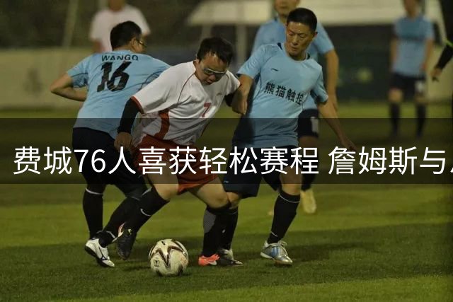 费城76人喜获轻松赛程 詹姆斯与恩比德有望受益