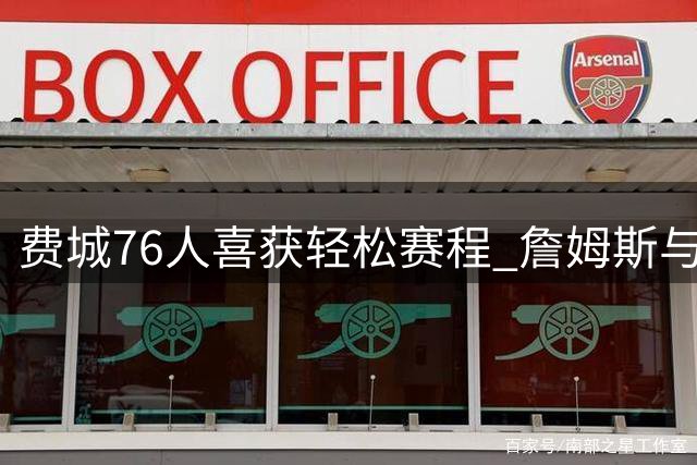 费城76人喜获轻松赛程 詹姆斯与恩比德有望受益
